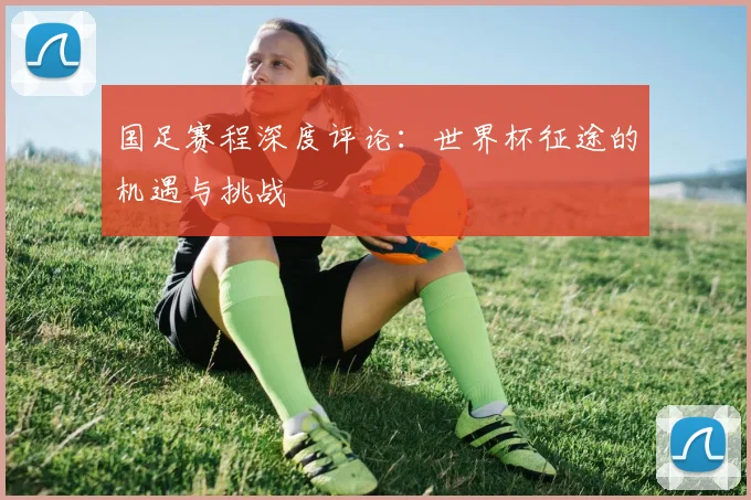 国足赛程深度评论：世界杯征途的机遇与挑战