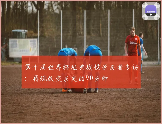 第十届世界杯经典战役亲历者专访：再现改变历史的90分钟