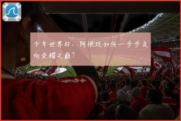 今年世界杯,阿根廷如何一步步走向荣耀之巅?
