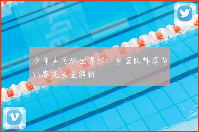 今年乒乓球世界杯:中国队阵容与比赛亮点全解析