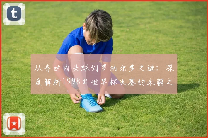 从齐达内头球到罗纳尔多之谜：深度解析1998年世界杯决赛的未解之谈