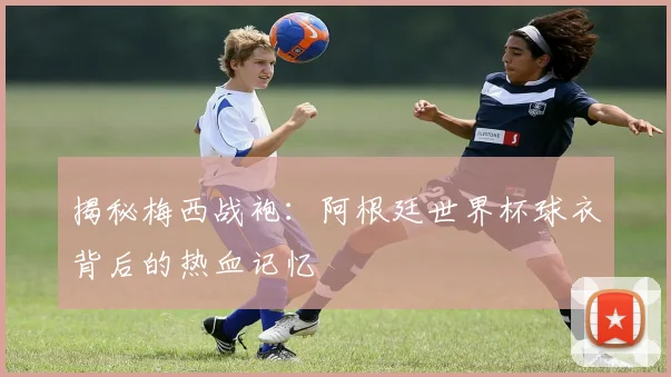 揭秘梅西战袍:阿根廷世界杯球衣背后的热血记忆