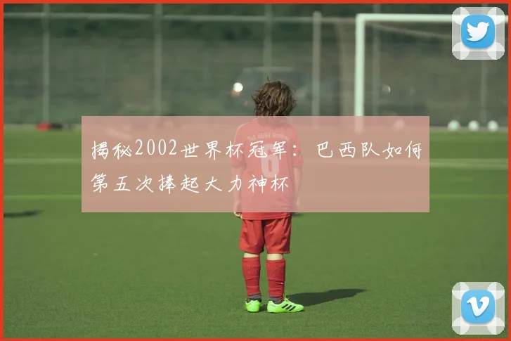 揭秘2002世界杯冠军：巴西队如何第五次捧起大力神杯