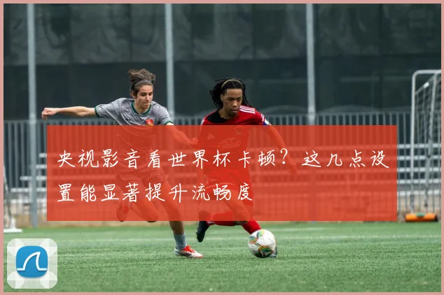 央视影音看世界杯卡顿？这几点设置能显著提升流畅度
