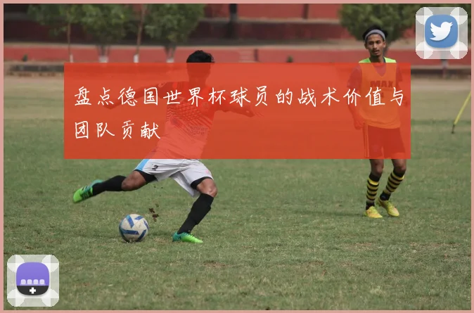 盘点德国世界杯球员的战术价值与团队贡献