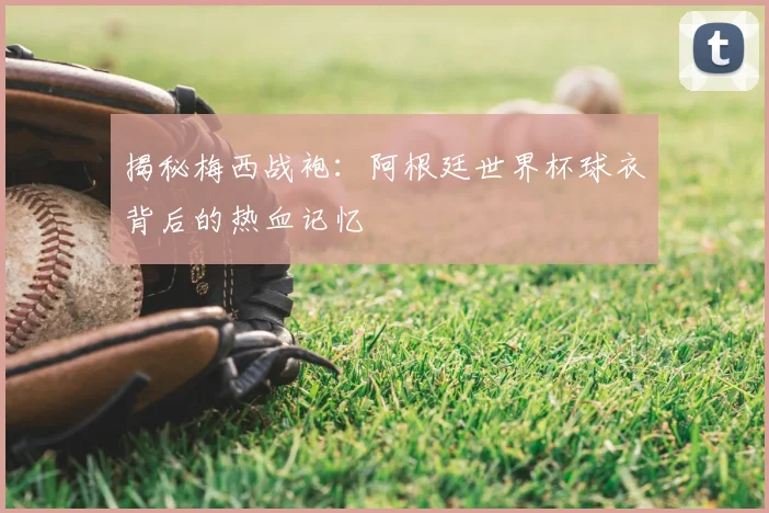 揭秘梅西战袍:阿根廷世界杯球衣背后的热血记忆