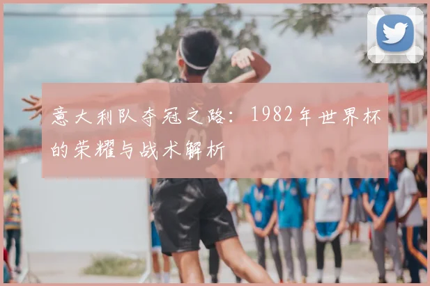 意大利队夺冠之路：1982年世界杯的荣耀与战术解析