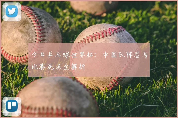 今年乒乓球世界杯:中国队阵容与比赛亮点全解析