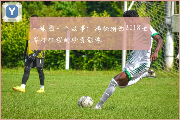 一张图一个故事：揭秘梅西2018世界杯征程的珍贵影像
