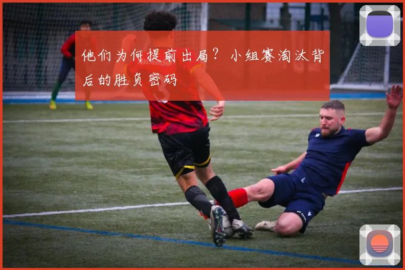 他们为何提前出局？小组赛淘汰背后的胜负密码