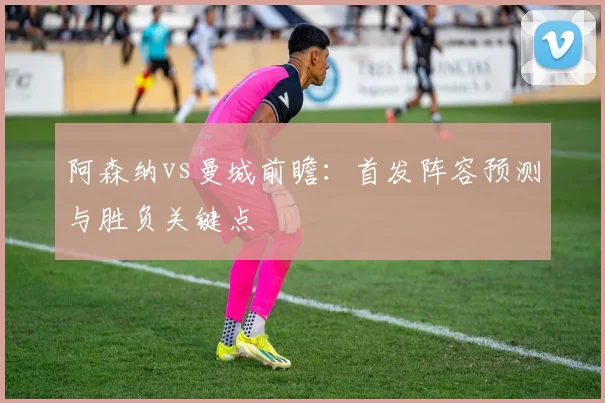 阿森纳vs曼城前瞻：首发阵容预测与胜负关键点