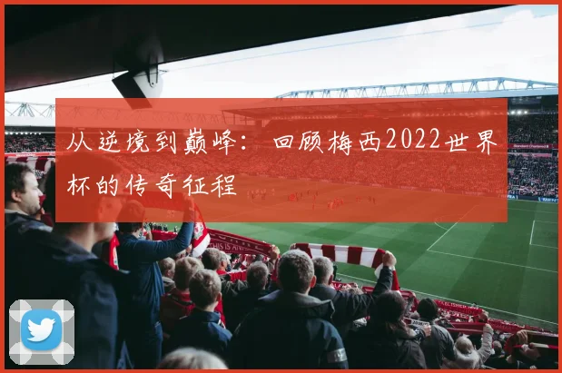 从逆境到巅峰：回顾梅西2022世界杯的传奇征程