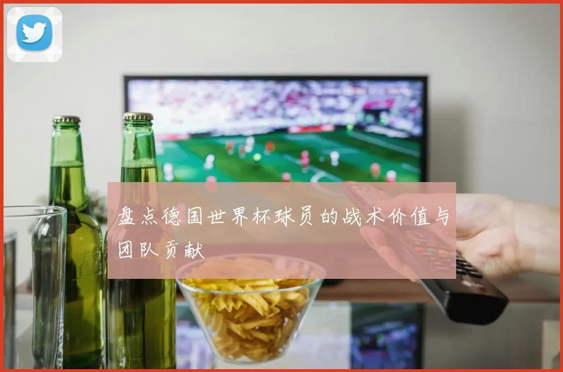 盘点德国世界杯球员的战术价值与团队贡献